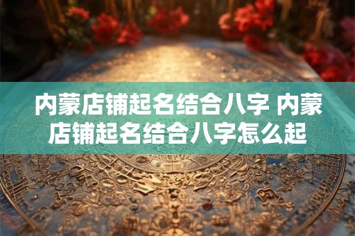 内蒙店铺起名结合八字 内蒙店铺起名结合八字怎么起
