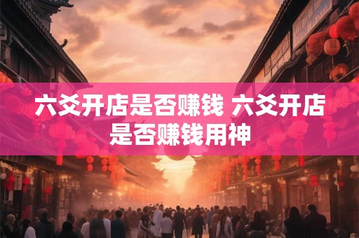 六爻开店是否赚钱 六爻开店是否赚钱用神 六爻开店是否赚钱 六爻开店是否赚钱用神