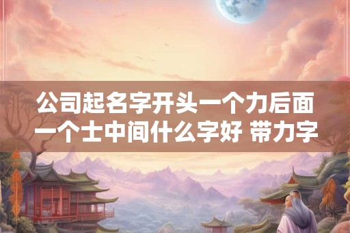 公司起名字开头一个力后面一个士中间什么字好 带力字的公司名字大全