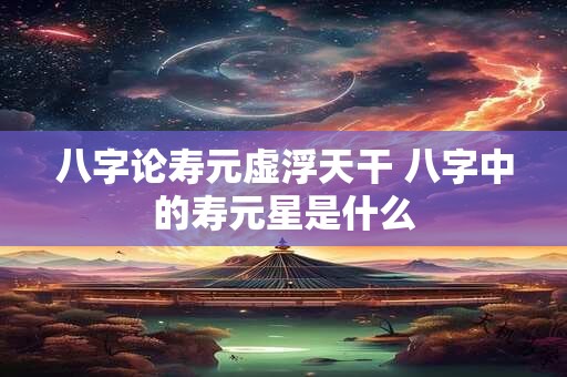 八字论寿元虚浮天干 八字中的寿元星是什么