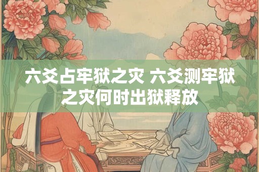 六爻占牢狱之灾 六爻测牢狱之灾何时出狱释放