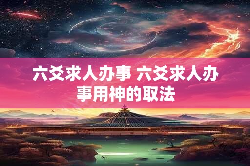 六爻求人办事 六爻求人办事用神的取法 六爻求人办事 六爻求人办事用神的取法