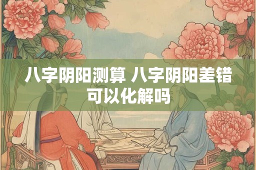 八字阴阳测算 八字阴阳差错可以化解吗