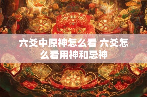 六爻中原神怎么看 六爻怎么看用神和忌神