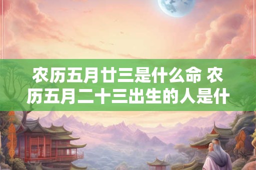 农历五月廿三是什么命 农历五月二十三出生的人是什么星座