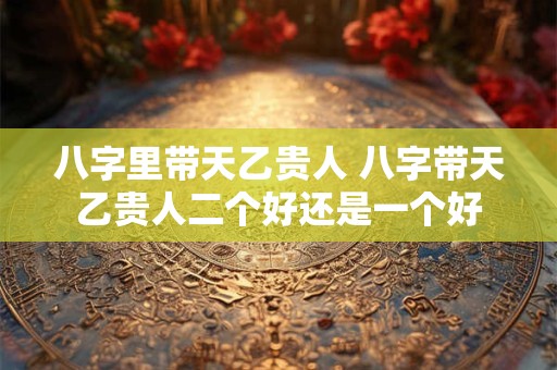 八字里带天乙贵人 八字带天乙贵人二个好还是一个好