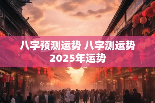 八字预测运势 八字测运势2025年运势