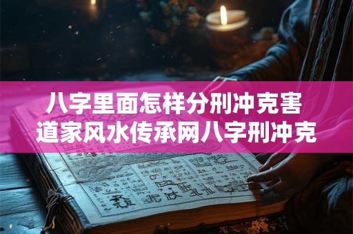 八字里面怎样分刑冲克害 道家风水传承网八字刑冲克害合表