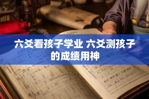 六爻看孩子学业 六爻测孩子的成绩用神