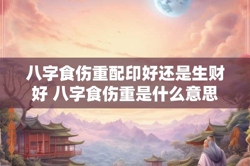 八字食伤重配印好还是生财好 八字食伤重是什么意思