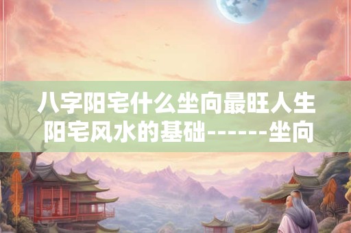 八字阳宅什么坐向最旺人生 阳宅风水的基础------坐向