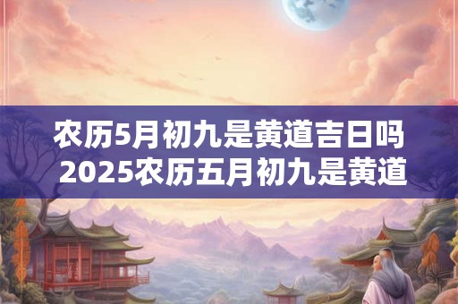 农历5月初九是黄道吉日吗 2025农历五月初九是黄道吉日吗