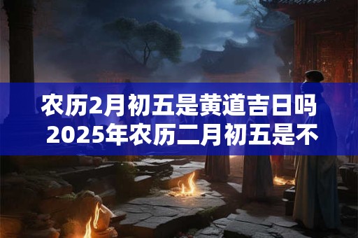 农历2月初五是黄道吉日吗 2025年农历二月初五是不是黄道吉日