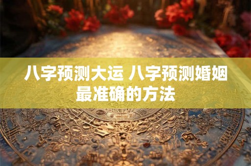 八字预测大运 八字预测婚姻最准确的方法