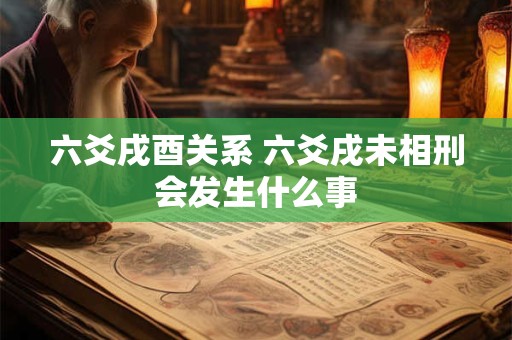 六爻戌酉关系 六爻戌未相刑会发生什么事