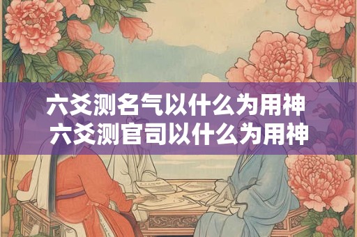 六爻测名气以什么为用神 六爻测官司以什么为用神
