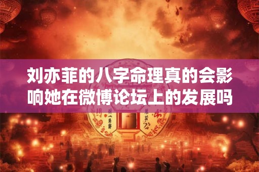 刘亦菲的八字命理真的会影响她在微博论坛上的发展吗