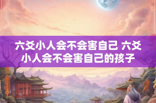六爻小人会不会害自己 六爻小人会不会害自己的孩子 六爻小人会不会害自己 六爻小人会不会害自己的孩子