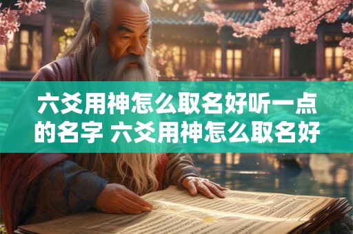 六爻用神怎么取名好听一点的名字 六爻用神怎么取名好听一点的名字女孩 六爻用神怎么取名好听一点的名字 六爻用神怎么取名好听一点的名字女孩