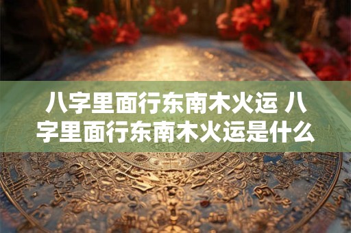 八字里面行东南木火运 八字里面行东南木火运是什么意思 八字里面行东南木火运 八字里面行东南木火运是什么意思