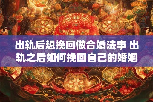 出轨后想挽回做合婚法事 出轨之后如何挽回自己的婚姻和爱情