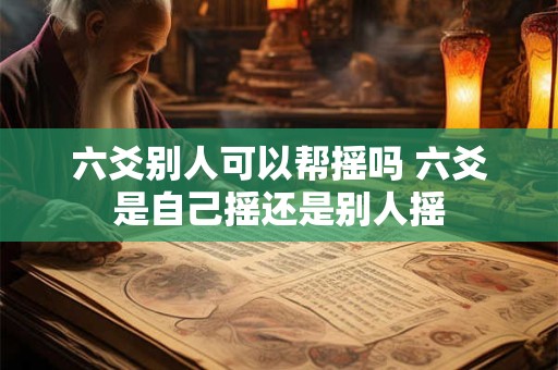 六爻别人可以帮摇吗 六爻是自己摇还是别人摇 六爻别人可以帮摇吗 六爻是自己摇还是别人摇