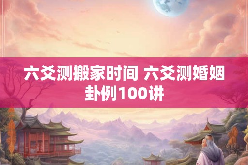 六爻测搬家时间 六爻测婚姻卦例100讲