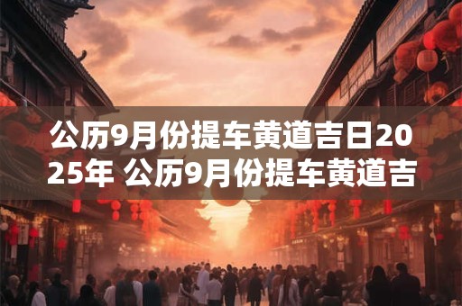公历9月份提车黄道吉日2025年 公历9月份提车黄道吉日2025年是哪一天