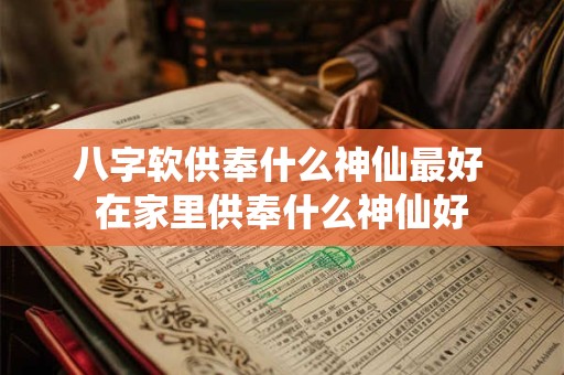 八字软供奉什么神仙最好 在家里供奉什么神仙好