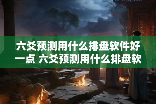 六爻预测用什么排盘软件好一点 六爻预测用什么排盘软件好一点呢
