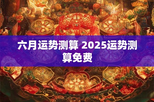 六月运势测算 2025运势测算免费