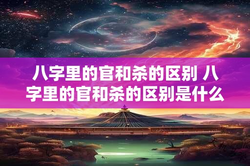八字里的官和杀的区别 八字里的官和杀的区别是什么