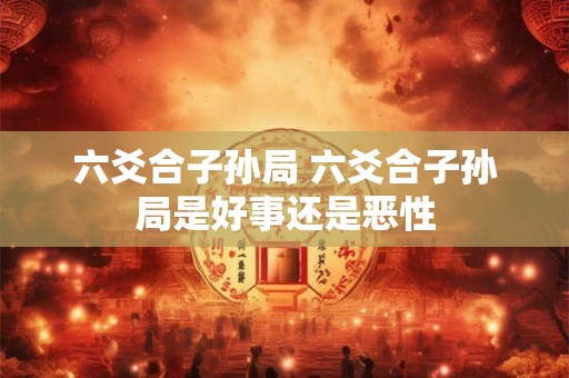 六爻合子孙局 六爻合子孙局是好事还是恶性