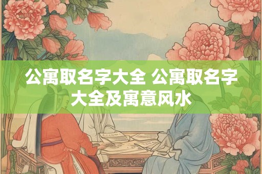 公寓取名字大全 公寓取名字大全及寓意风水 公寓取名字大全 公寓取名字大全及寓意风水