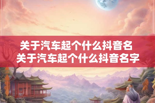 关于汽车起个什么抖音名 关于汽车起个什么抖音名字好听 关于汽车起个什么抖音名 关于汽车起个什么抖音名字好听