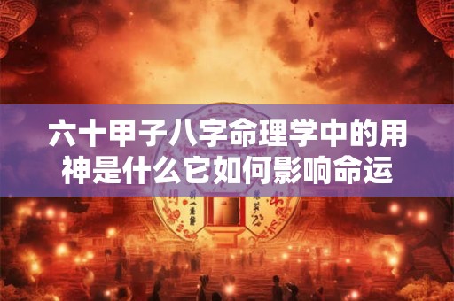 六十甲子八字命理学中的用神是什么它如何影响命运