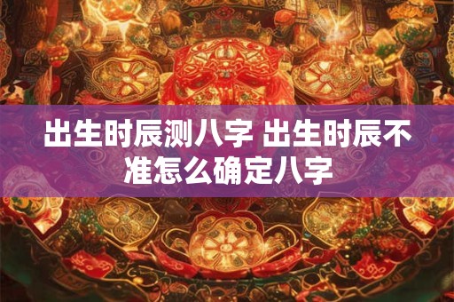 出生时辰测八字 出生时辰不准怎么确定八字
