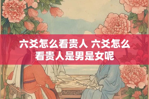 六爻怎么看贵人 六爻怎么看贵人是男是女呢 六爻怎么看贵人 六爻怎么看贵人是男是女呢