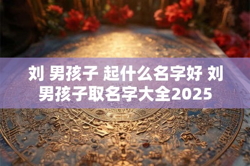 刘 男孩子 起什么名字好 刘男孩子取名字大全2025