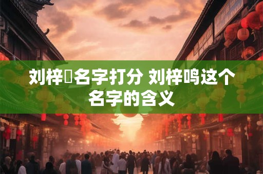 刘梓洺名字打分 刘梓鸣这个名字的含义 刘梓洺名字打分 刘梓鸣这个名字的含义