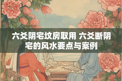 六爻阴宅坟房取用 六爻断阴宅的风水要点与案例 六爻阴宅坟房取用 六爻断阴宅的风水要点与案例
