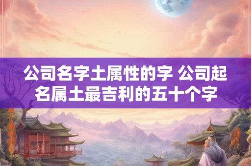 公司名字土属性的字 公司起名属土最吉利的五十个字