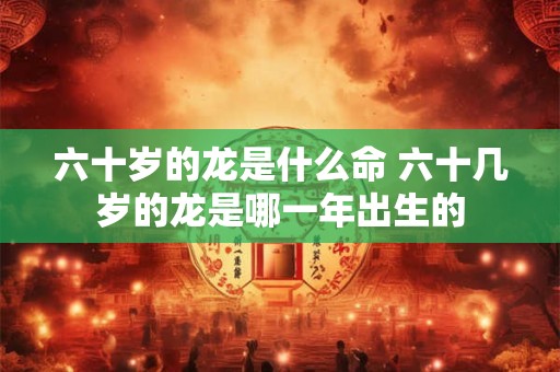 六十岁的龙是什么命 六十几岁的龙是哪一年出生的