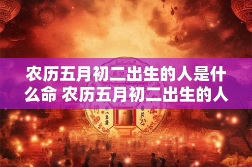 农历五月初二出生的人是什么命 农历五月初二出生的人是什么命运