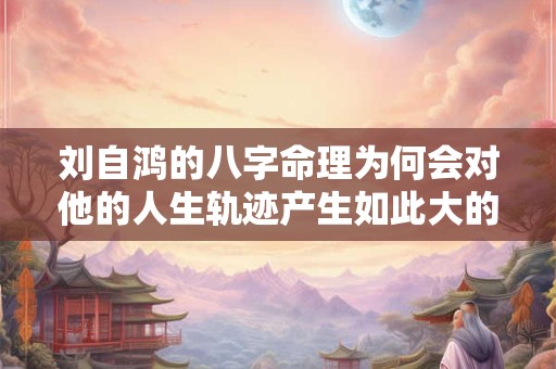 刘自鸿的八字命理为何会对他的人生轨迹产生如此大的影响