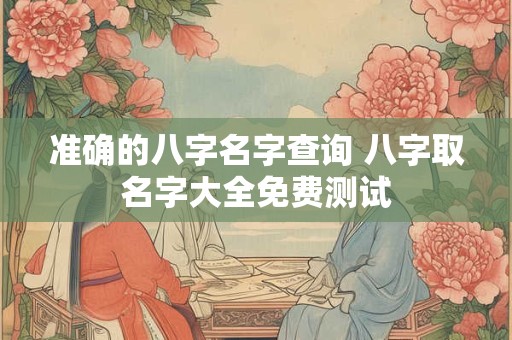 准确的八字名字查询 八字取名字大全免费测试 准确的八字名字查询 八字取名字大全免费测试