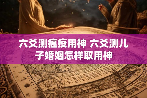 六爻测瘟疫用神 六爻测儿子婚姻怎样取用神