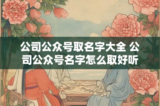 公司公众号取名字大全 公司公众号名字怎么取好听 公司公众号取名字大全 公司公众号名字怎么取好听