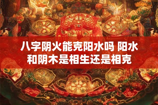 八字阴火能克阳水吗 阳水和阴木是相生还是相克
