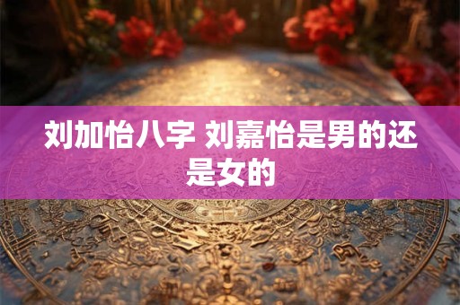详细阅读:刘加怡八字 刘嘉怡是男的还是女的 刘加怡八字 刘嘉怡是男的还是女的